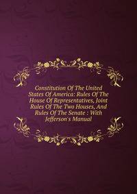 Constitution Of The United States Of America: Rules Of The House Of Representatives, Joint Rules Of The Two Houses, And Rules Of The Senate : With Jefferson's Manual
