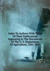 Index To Authors With Titles Of Their Publications Appearing In The Documents Of The U. S. Department Of Agriculture, 1841-1897