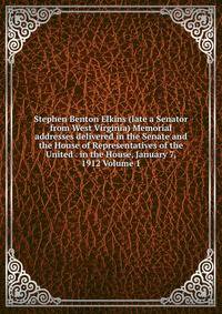 Stephen Benton Elkins (late a Senator from West Virginia) Memorial addresses delivered in the Senate and the House of Representatives of the United . in the House, January 7, 1912 Volume 1