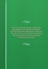 The Triumph Of Ideals; Speeches, Messages And Addresses Made By The President Between February 24, 1919, And July 8, 1919, Covering The Active Period Of The Peace Conference At Paris