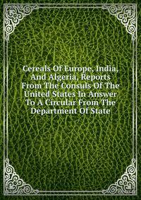 Cereals Of Europe, India, And Algeria, Reports From The Consuls Of The United States In Answer To A Circular From The Department Of State