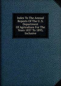 Index To The Annual Reports Of The U. S. Department Of Agriculture For The Years 1837 To 1893, Inclusive