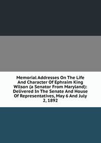 Memorial Addresses On The Life And Character Of Ephraim King Wilson (a Senator From Maryland): Delivered In The Senate And House Of Representatives, May 6 And July 2, 1892
