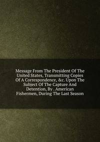 Message From The President Of The United States, Transmitting Copies Of A Correspondence, &amp;c. Upon The Subject Of The Capture And Detention, By . American Fishermen, During The Last Season