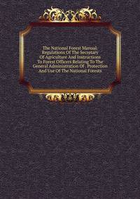 The National Forest Manual. Regulations Of The Secretary Of Agriculture And Instructions To Forest Officers Relating To The General Administration Of . Protection And Use Of The National Forests
