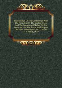 Proceedings Of The Conference With The President Of The United States And The Secretary Of Labor Of The Governors Of The States And Mayors Of Cities . Washington, D. C., March 3, 4, And 5, 1919
