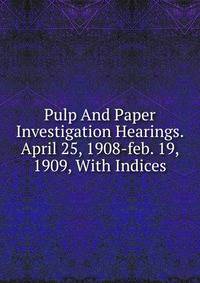 Pulp And Paper Investigation Hearings. April 25, 1908-feb. 19, 1909, With Indices