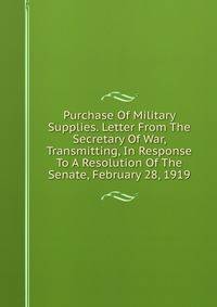 Purchase Of Military Supplies. Letter From The Secretary Of War, Transmitting, In Response To A Resolution Of The Senate, February 28, 1919