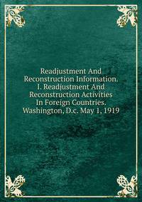 Readjustment And Reconstruction Information. I. Readjustment And Reconstruction Activities In Foreign Countries. Washington, D.c. May 1, 1919