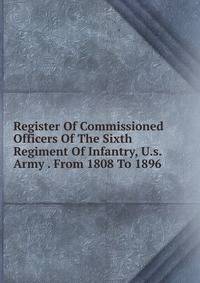 Register Of Commissioned Officers Of The Sixth Regiment Of Infantry, U.s. Army . From 1808 To 1896
