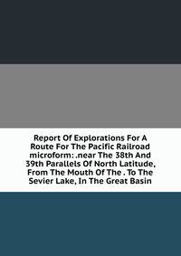 Report Of Explorations For A Route For The Pacific Railroad microform: .near The 38th And 39th Parallels Of North Latitude, From The Mouth Of The . To The Sevier Lake, In The Great Basin