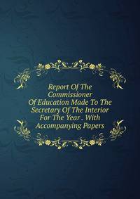 Report Of The Commissioner Of Education Made To The Secretary Of The Interior For The Year . With Accompanying Papers