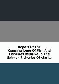 Report Of The Commissioner Of Fish And Fisheries Relative To The Salmon Fisheries Of Alaska