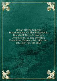 Report Of The General Superintendent Of The Philadelphia Branch Of The U. S. Sanitary Commission, To The Executive Committee, February 1st, 1864; Jan. 1st, 1865; Jan. 1st, 1866