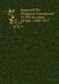 Report Of The Philippine Commission To The Secretary Of War . 1900-1915