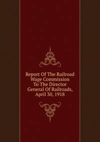 Report Of The Railroad Wage Commission To The Director General Of Railroads, April 30, 1918