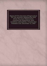 Report Of The Secretary Of Agriculture On The Southern Appalachian And White Mountain Watersheds; Commercial Importance, Area, Condition, Advisability . Forests, And Probable Cost. December 11, 1907