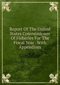 Report Of The United States Commissioner Of Fisheries For The Fiscal Year . With Appendixes