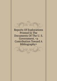 Reports Of Explorations Printed In The Documents Of The U. S. Government. <a Contribution Toward A Bibliography>