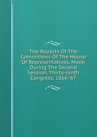The Reports Of The Committees Of The House Of Representatives, Made During The Second Session, Thirty-ninth Congress, 1866-'67