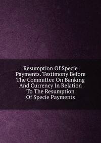 Resumption Of Specie Payments. Testimony Before The Committee On Banking And Currency In Relation To The Resumption Of Specie Payments