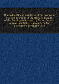 Revised outline descriptions of the posts and stations of troops in the Military division of the Pacific, commanded by Major-General John M. Schofield. Headquarters: San Francisco, Cal Volume 1872