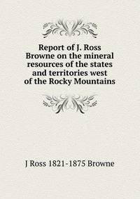 Report of J. Ross Browne on the mineral resources of the states and territories west of the Rocky Mountains