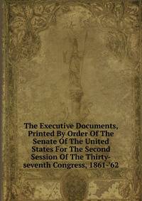 The Executive Documents, Printed By Order Of The Senate Of The United States For The Second Session Of The Thirty-seventh Congress, 1861-'62