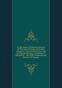 In The House Of Representatives Of The United States, Sixty-first Congress: Contested Election Case Of John M. Parsons, Contestant, V. Edward W. . The Fifth Congressional District Of Virginia