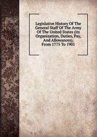 Legislative History Of The General Staff Of The Army Of The United States (its Organization, Duties, Pay, And Allowances), From 1775 To 1901