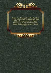 Modoc War: Message From The President Of The United States, Transmitting Copies Of The Correspondence And Papers Relative To The War With The Modoc . California, During The Years 1872 And 1873