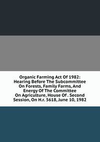 Organic Farming Act Of 1982: Hearing Before The Subcommittee On Forests, Family Farms, And Energy Of The Committee On Agriculture, House Of . Second Session, On H.r. 5618, June 10, 1982