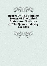 Report On The Building Stones Of The United States, And Statistics Of The Quarry Industry For 1880