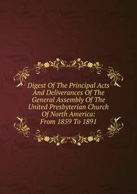Digest Of The Principal Acts And Deliverances Of The General Assembly Of The United Presbyterian Church Of North America: From 1859 To 1891