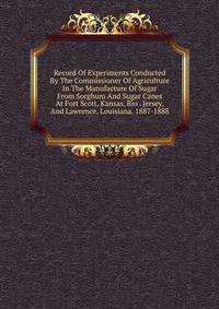 Record Of Experiments Conducted By The Commissioner Of Agriculture In The Manufacture Of Sugar From Sorghum And Sugar Canes At Fort Scott, Kansas, Rio . Jersey, And Lawrence, Louisiana. 1887-1888