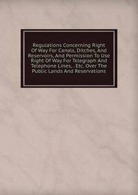 Regulations Concerning Right Of Way For Canals, Ditches, And Reservoirs, And Permission To Use Right Of Way For Telegraph And Telephone Lines, . Etc. Over The Public Lands And Reservations