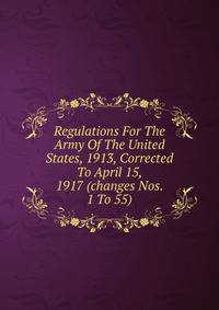 Regulations For The Army Of The United States, 1913, Corrected To April 15, 1917 (changes Nos. 1 To 55)