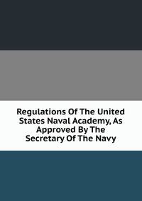 Regulations Of The United States Naval Academy, As Approved By The Secretary Of The Navy