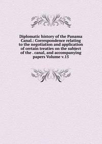 Diplomatic history of the Panama Canal.: Correspondence relating to the negotiation and application of certain treaties on the subject of the . canal, and accompanying papers Volume v.15