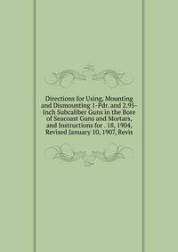 Directions for Using, Mounting and Dismounting 1-Pdr. and 2.95-Inch Subcaliber Guns in the Bore of Seacoast Guns and Mortars, and Instructions for . 18, 1904, Revised January 10, 1907, Revis
