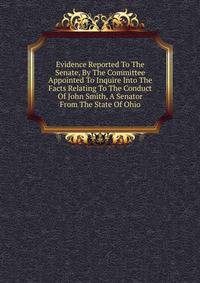 Evidence Reported To The Senate, By The Committee Appointed To Inquire Into The Facts Relating To The Conduct Of John Smith, A Senator From The State Of Ohio