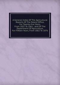 A General Index Of The Agricultural Reports Of The Patent Office, For Twenty-five Years, From 1837 To 1861 ; And Of The Department Of Agriculture, For Fifteen Years, From 1862 To 1876