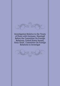 Investigation Relative to the Treaty of Peace with Germany: HearingS Before the Committee On Foreign Relations, United States Senate, Sixty-Sixth . Committee On Foreign Relations to Investigat