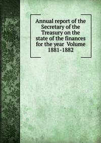 Annual report of the Secretary of the Treasury on the state of the finances for the year Volume 1881-1882