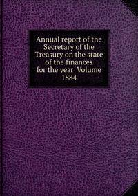 Annual report of the Secretary of the Treasury on the state of the finances for the year Volume 1884
