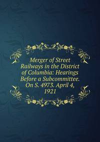 Merger of Street Railways in the District of Columbia: Hearings Before a Subcommittee. On S. 4973. April 4, 1921