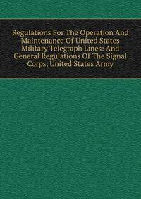 Regulations For The Operation And Maintenance Of United States Military Telegraph Lines: And General Regulations Of The Signal Corps, United States Army