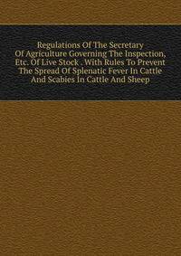 Regulations Of The Secretary Of Agriculture Governing The Inspection, Etc. Of Live Stock . With Rules To Prevent The Spread Of Splenatic Fever In Cattle And Scabies In Cattle And Sheep