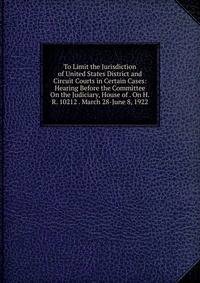 To Limit the Jurisdiction of United States District and Circuit Courts in Certain Cases: Hearing Before the Committee On the Judiciary, House of . On H.R. 10212 . March 28-June 8, 1922