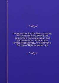 Uniform Rule for the Naturalization of Aliens: Hearing Before the Committee On Immigration and Naturalization, of the House of Representatives, . to Establish a Bureau of Naturalization, an